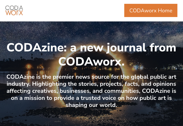 CODAzine: a new journal from CODAworx. | CODAzine is the premier news source for the global public art industry. Highlighting the stories, projects, facts, and opinions affecting creatives, businesses, and communities, CODAzine is on a mission to provide a trusted voice on how public art is shaping our world.